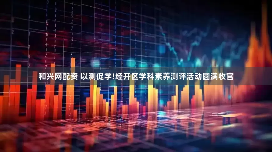 和兴网配资 以测促学!经开区学科素养测评活动圆满收官