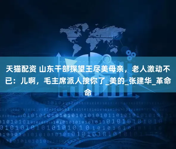 天猫配资 山东干部探望王尽美母亲，老人激动不已：儿啊，毛主席派人接你了_美的_张建华_革命