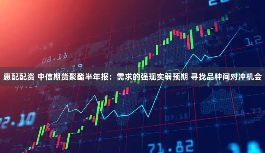 惠配配资 中信期货聚酯半年报：需求的强现实弱预期 寻找品种间对冲机会