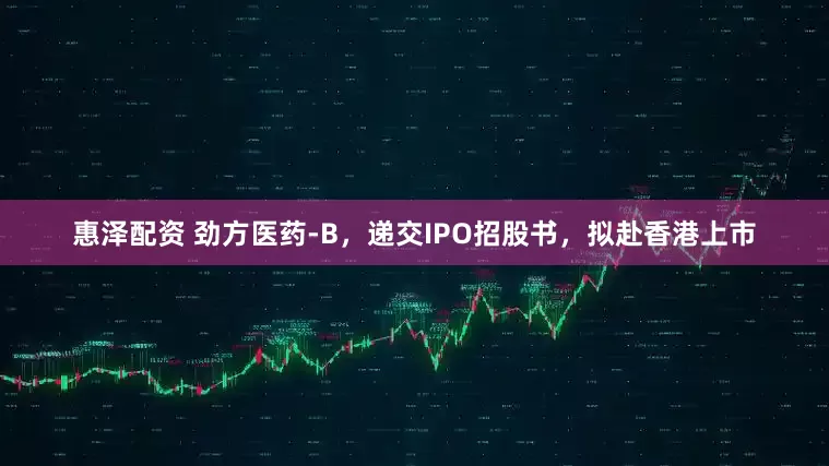 惠泽配资 劲方医药-B，递交IPO招股书，拟赴香港上市