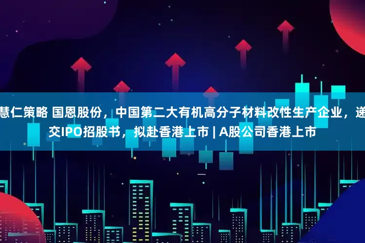 慧仁策略 国恩股份，中国第二大有机高分子材料改性生产企业，递交IPO招股书，拟赴香港上市 | A股公司香港上市