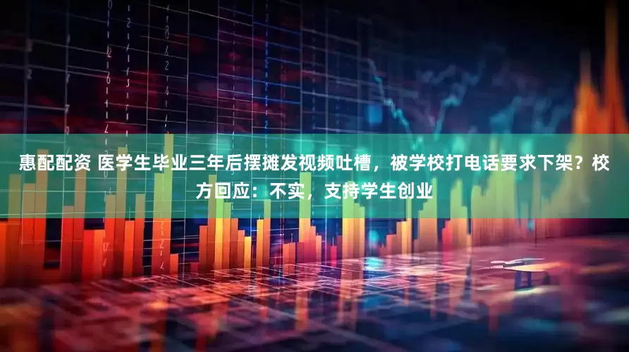 惠配配资 医学生毕业三年后摆摊发视频吐槽，被学校打电话要求下架？校方回应：不实，支持学生创业