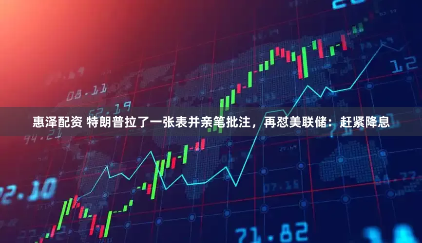 惠泽配资 特朗普拉了一张表并亲笔批注，再怼美联储：赶紧降息