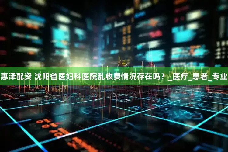 惠泽配资 沈阳省医妇科医院乱收费情况存在吗？_医疗_患者_专业