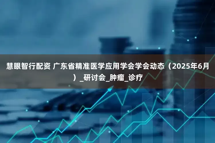慧眼智行配资 广东省精准医学应用学会学会动态（2025年6月）_研讨会_肿瘤_诊疗