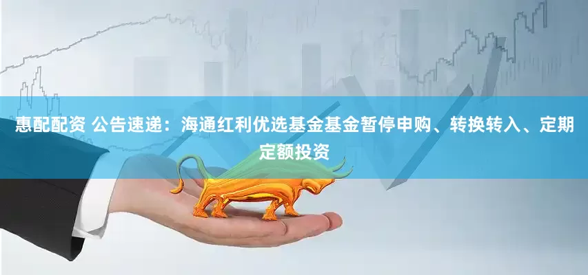 惠配配资 公告速递：海通红利优选基金基金暂停申购、转换转入、定期定额投资