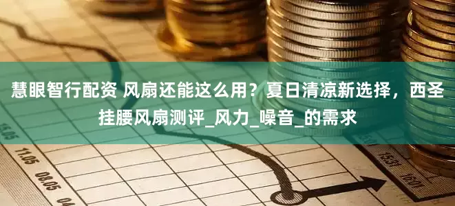 慧眼智行配资 风扇还能这么用？夏日清凉新选择，西圣挂腰风扇测评_风力_噪音_的需求