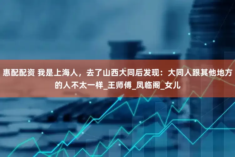 惠配配资 我是上海人，去了山西大同后发现：大同人跟其他地方的人不太一样_王师傅_凤临阁_女儿