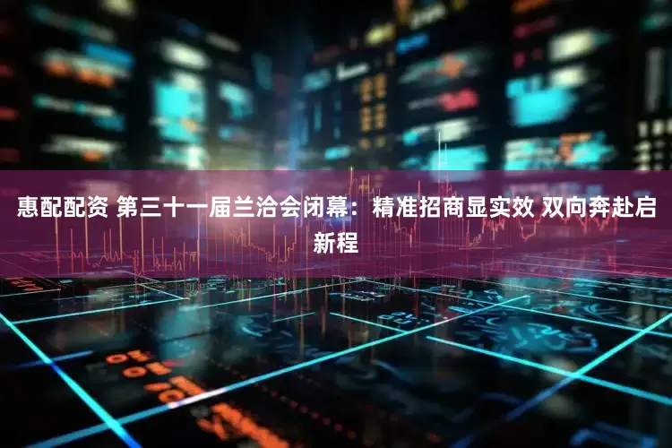 惠配配资 第三十一届兰洽会闭幕：精准招商显实效 双向奔赴启新程
