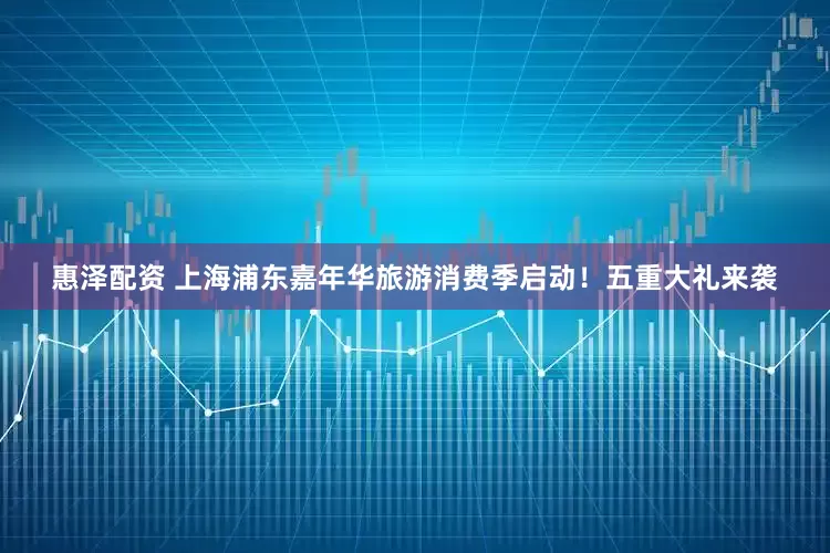 惠泽配资 上海浦东嘉年华旅游消费季启动！五重大礼来袭