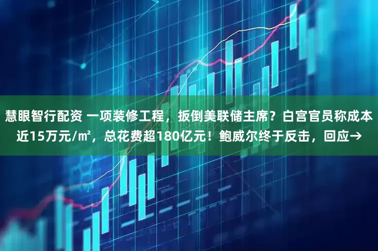 慧眼智行配资 一项装修工程，扳倒美联储主席？白宫官员称成本近15万元/㎡，总花费超180亿元！鲍威尔终于反击，回应→
