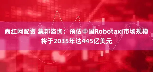 尚红网配资 集邦咨询：预估中国Robotaxi市场规模将于2035年达445亿美元