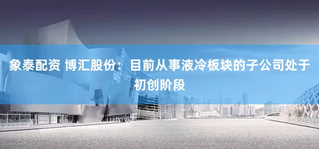 象泰配资 博汇股份：目前从事液冷板块的子公司处于初创阶段