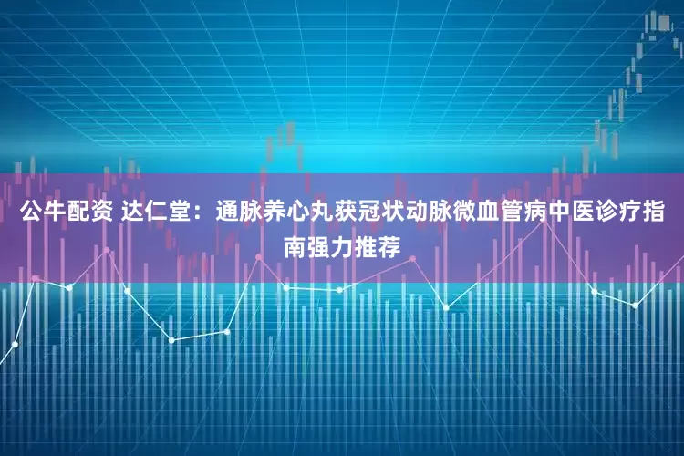 公牛配资 达仁堂：通脉养心丸获冠状动脉微血管病中医诊疗指南强力推荐