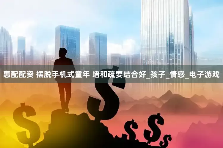 惠配配资 摆脱手机式童年 堵和疏要结合好_孩子_情感_电子游戏