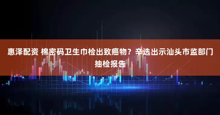 惠泽配资 棉密码卫生巾检出致癌物？辛选出示汕头市监部门抽检报告