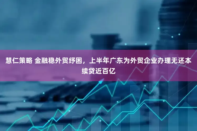 慧仁策略 金融稳外贸纾困，上半年广东为外贸企业办理无还本续贷近百亿