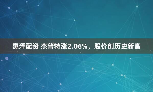惠泽配资 杰普特涨2.06%，股价创历史新高