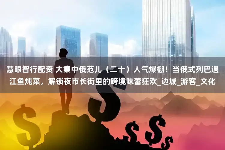 慧眼智行配资 大集中俄范儿（二十）人气爆棚！当俄式列巴遇江鱼炖菜，解锁夜市长街里的跨境味蕾狂欢_边城_游客_文化