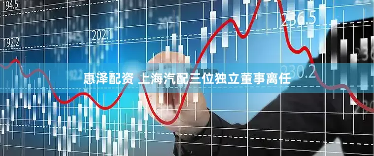 惠泽配资 上海汽配三位独立董事离任