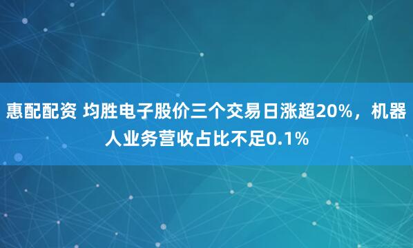 惠配配资 均胜电子股价三个交易日涨超20%，机器人业务营收占比不足0.1%