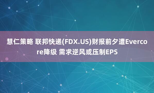 慧仁策略 联邦快递(FDX.US)财报前夕遭Evercore降级 需求逆风或压制EPS