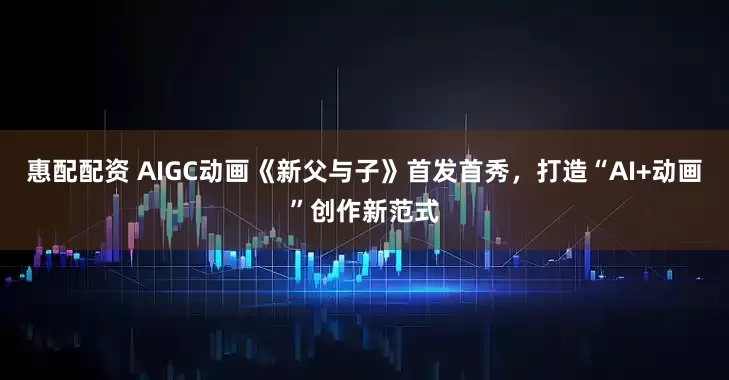 惠配配资 AIGC动画《新父与子》首发首秀，打造“AI+动画”创作新范式