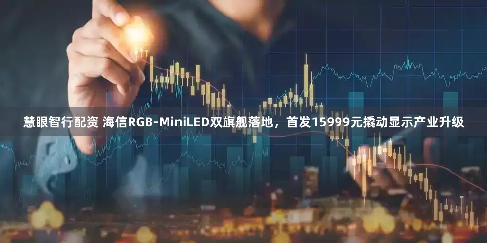 慧眼智行配资 海信RGB-MiniLED双旗舰落地，首发15999元撬动显示产业升级